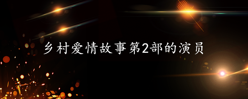 乡村爱情故事第2部的演员 每日知识科普