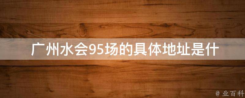  广州水会95场的具体地址是什么？