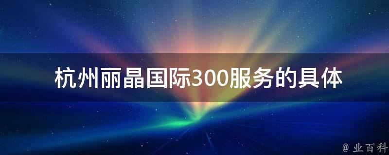  杭州丽晶国际300服务的具体内容是什么？