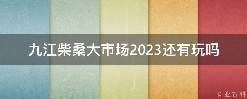 九江柴桑大市场2023还有玩吗？
