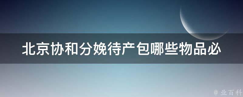 北京协和分娩待产包_哪些物品必备、怎么准备、哪里买最划算。