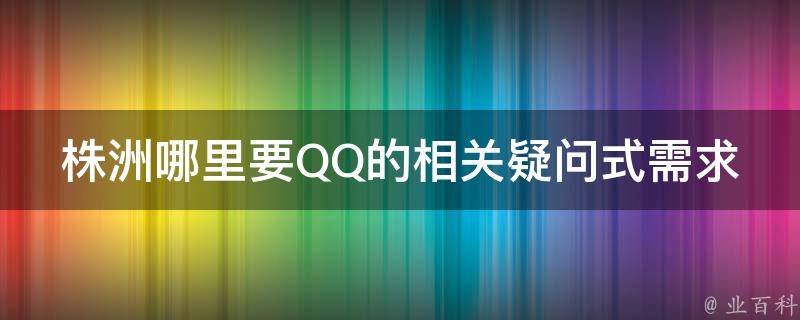 株洲哪里要QQ的相关疑问式需求词可能有：