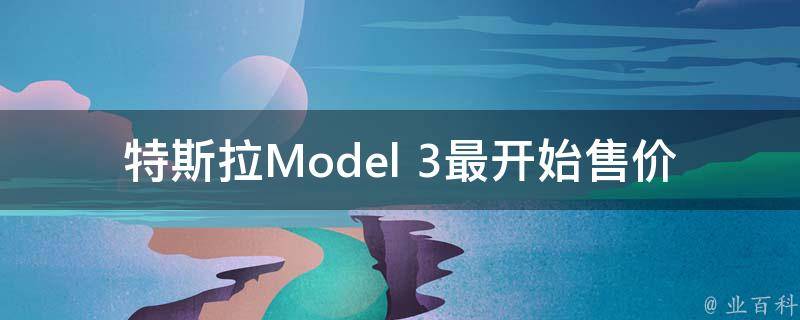 特斯拉Model 3最开始售价_历史**变化及未来趋势分析