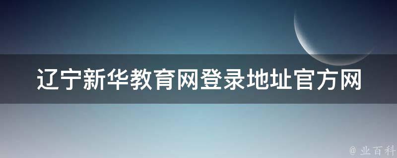 辽宁新华教育网登录地址_官方网站、学生、教师、家长、忘记密码、手机端